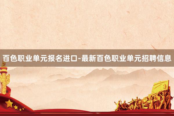 百色职业单元报名进口-最新百色职业单元招聘信息