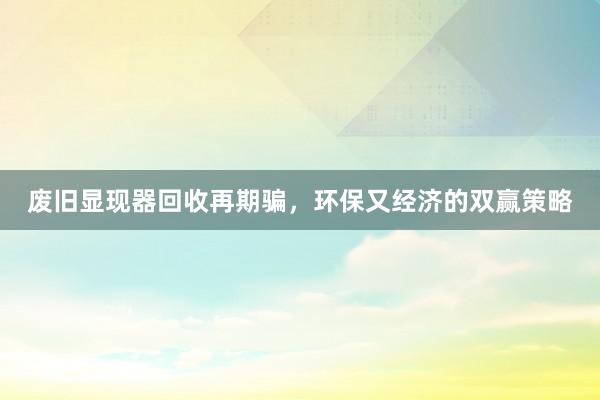 废旧显现器回收再期骗，环保又经济的双赢策略
